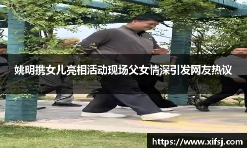 姚明携女儿亮相活动现场父女情深引发网友热议